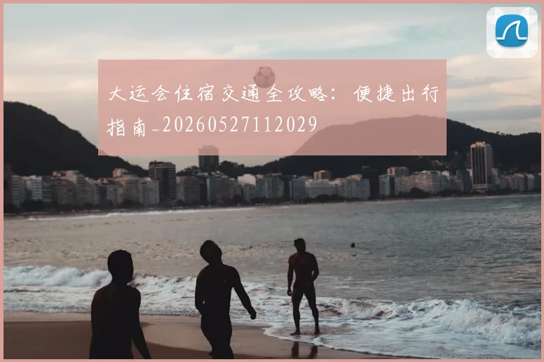大运会住宿交通全攻略:便捷出行指南_20260527112029