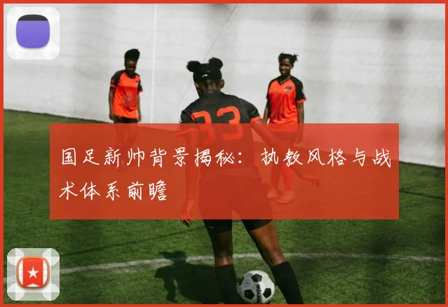 国足新帅背景揭秘：执教风格与战术体系前瞻