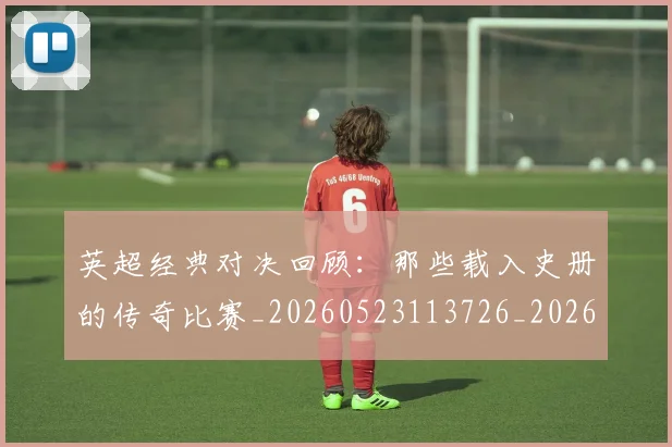 英超经典对决回顾：那些载入史册的传奇比赛_20260523113726_20260702174346