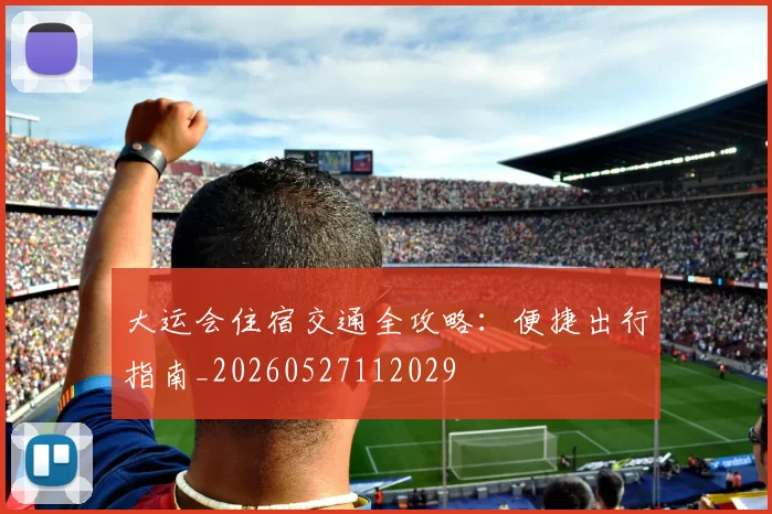 大运会住宿交通全攻略：便捷出行指南_20260527112029