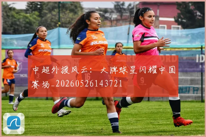 中超外援风云：大牌球星闪耀中国赛场_20260526143721