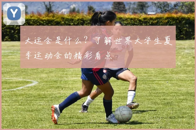 大运会是什么？了解世界大学生夏季运动会的精彩看点